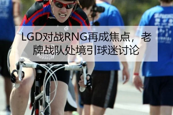 LGD对战RNG再成焦点，老牌战队处境引球迷讨论